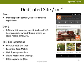 Dedicated Site / m.*
Pro’s
• Mobile specific content, dedicated mobile
experience
Con’s
• Different URLs require specific technical SEO,
issues can arise when URLs are shared via
social media, email, etc.
SEO Considerations
• Rel=alternate, Desktop
• Canonical Tags, Mobile
• XML Sitemap notations
• Create Mobile XML Sitemap
• Offer a way to desktop
@NicoleCherieH
20
 