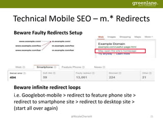 Technical Mobile SEO – m.* Redirects
@NicoleCherieH 21
Beware Faulty Redirects Setup
Beware infinite redirect loops
i.e. Googlebot-mobile > redirect to feature phone site >
redirect to smartphone site > redirect to desktop site >
(start all over again)
 