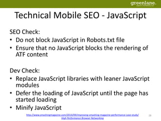 Technical Mobile SEO - JavaScript
SEO Check:
• Do not block JavaScript in Robots.txt file
• Ensure that no JavaScript blocks the rendering of
ATF content
Dev Check:
• Replace JavaScript libraries with leaner JavaScript
modules
• Defer the loading of JavaScript until the page has
started loading
• Minify JavaScript
http://www.smashingmagazine.com/2014/09/improving-smashing-magazine-performance-case-study/
High Performance Browser Networking
28
 