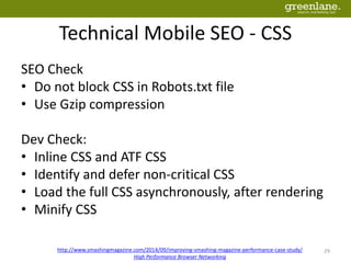 Technical Mobile SEO - CSS
SEO Check
• Do not block CSS in Robots.txt file
• Use Gzip compression
Dev Check:
• Inline CSS and ATF CSS
• Identify and defer non-critical CSS
• Load the full CSS asynchronously, after rendering
• Minify CSS
29http://www.smashingmagazine.com/2014/09/improving-smashing-magazine-performance-case-study/
High Performance Browser Networking
 