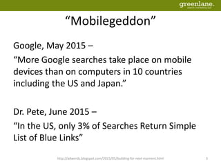 “Mobilegeddon”
Google, May 2015 –
“More Google searches take place on mobile
devices than on computers in 10 countries
including the US and Japan.”
Dr. Pete, June 2015 –
“In the US, only 3% of Searches Return Simple
List of Blue Links”
http://adwords.blogspot.com/2015/05/building-for-next-moment.html 3
 