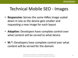 Technical Mobile SEO - Images
• Responsive: Serves the same HiRes image scaled
down in size as the device gets smaller and
requesting a new image for each layout
• Adaptive: Developers have complete control over
what content will be served to what device
• M.*: Developers have complete control over what
content will be served for the domain
http://www.techrepublic.com/blog/web-designer/what-is-
the-difference-between-responsive-vs-adaptive-web-design/
30
 