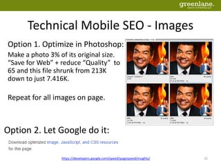 Technical Mobile SEO - Images
https://developers.google.com/speed/pagespeed/insights/ 31
Option 1. Optimize in Photoshop:
Make a photo 3% of its original size.
“Save for Web” + reduce “Quality” to
65 and this file shrunk from 213K
down to just 7.416K.
Repeat for all images on page.
Option 2. Let Google do it:
 