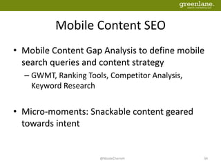 Mobile Content SEO
• Mobile Content Gap Analysis to define mobile
search queries and content strategy
– GWMT, Ranking Tools, Competitor Analysis,
Keyword Research
• Micro-moments: Snackable content geared
towards intent
@NicoleCherieH 34
 