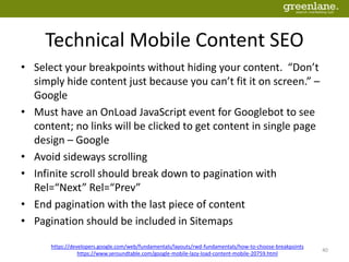 Technical Mobile Content SEO
• Select your breakpoints without hiding your content. “Don’t
simply hide content just because you can’t fit it on screen.” –
Google
• Must have an OnLoad JavaScript event for Googlebot to see
content; no links will be clicked to get content in single page
design – Google
• Avoid sideways scrolling
• Infinite scroll should break down to pagination with
Rel=“Next” Rel=“Prev”
• End pagination with the last piece of content
• Pagination should be included in Sitemaps
https://developers.google.com/web/fundamentals/layouts/rwd-fundamentals/how-to-choose-breakpoints
https://www.seroundtable.com/google-mobile-lazy-load-content-mobile-20759.html
40
 