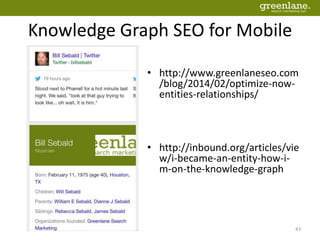 Knowledge Graph SEO for Mobile
43
• http://www.greenlaneseo.com
/blog/2014/02/optimize-now-
entities-relationships/
• http://inbound.org/articles/vie
w/i-became-an-entity-how-i-
m-on-the-knowledge-graph
 