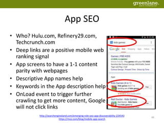 App SEO
• Who? Hulu.com, Refinery29.com,
Techcrunch.com
• Deep links are a positive mobile web
ranking signal
• App screens to have a 1-1 content
parity with webpages
• Descriptive App names help
• Keywords in the App description help
• OnLoad event to trigger further
crawling to get more content, Google
will not click links
http://searchengineland.com/emerging-role-seo-app-discoverability-224543
https://moz.com/blog/mobile-app-search
49
 