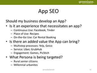App SEO
Should my business develop an App?
• Is it an experience that necessitates an app?
– Continuous Use: Facebook, Tinder
– Place of Use: Recipes
– On-the-Go Use: Car Rental Booking
• Is there an added value the App can bring?
– Multistep processes: Yelp, Geico
– Service: Uber, GrubHub
– Engagement: Games, PicStich
• What Persona is being targeted?
– Rural senior citizens
– Millennial urbanites
@nicolecherieh 50
 
