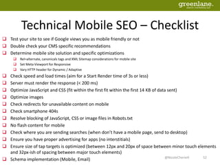Technical Mobile SEO – Checklist
 Test your site to see if Google views you as mobile friendly or not
 Double check your CMS specific recommendations
 Determine mobile site solution and specific optimizations
 Rel=alternate, canonicals tags and XML Sitemap considerations for mobile site
 Set Meta Viewport for Responsive
 Vary HTTP header for Dynamic / Adaptive
 Check speed and load times (aim for a Start Render time of 3s or less)
 Server must render the response (< 200 ms)
 Optimize JavaScript and CSS (fit within the first fit within the first 14 KB of data sent)
 Optimize images
 Check redirects for unavailable content on mobile
 Check smartphone 404s
 Resolve blocking of JavaScript, CSS or image files in Robots.txt
 No flash content for mobile
 Check where you are sending searches (when don’t have a mobile page, send to desktop)
 Ensure you have proper advertising for apps (no interstitials)
 Ensure size of tap targets is optimized (between 12px and 20px of space between minor touch elements
and 32px-ish of spacing between major touch elements)
 Schema implementation (Mobile, Email) 52@NicoleCherieH
 