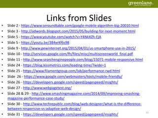 Links from Slides
• Slide 2 - https://www.seroundtable.com/google-mobile-algorithm-big-20010.html
• Slide 3 - http://adwords.blogspot.com/2015/05/building-for-next-moment.html
• Slide 5 - https://www.youtube.com/watch?v=Y4NkXZh-EjA
• Slide 5 - https://youtu.be/384xrKf6s98
• Slide 9 - http://www.pewinternet.org/2015/04/01/us-smartphone-use-in-2015/
• Slide 10 - http://services.google.com/fh/files/misc/multiscreenworld_final.pdf
• Slide 11 - http://www.searchenginepeople.com/blog/15071-mobile-responsive.html
• Slide 24 - https://blog.kissmetrics.com/loading-time/?wide=1
• Slide 25 - https://www.filamentgroup.com/lab/performance-rwd.html
• Slide 26 - https://www.google.com/webmasters/tools/mobile-friendly/
• Slide 26 - https://developers.google.com/speed/pagespeed/insights/
• Slide 27 - http://www.webpagetest.org/
• Slide 28 & 29 - http://www.smashingmagazine.com/2014/09/improving-smashing-
magazine-performance-case-study/
• Slide 30 - http://www.techrepublic.com/blog/web-designer/what-is-the-difference-
between-responsive-vs-adaptive-web-design/
• Slide 31 - https://developers.google.com/speed/pagespeed/insights/
53
 