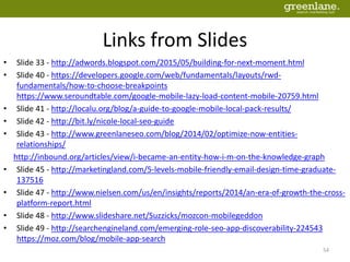 Links from Slides
• Slide 33 - http://adwords.blogspot.com/2015/05/building-for-next-moment.html
• Slide 40 - https://developers.google.com/web/fundamentals/layouts/rwd-
fundamentals/how-to-choose-breakpoints
https://www.seroundtable.com/google-mobile-lazy-load-content-mobile-20759.html
• Slide 41 - http://localu.org/blog/a-guide-to-google-mobile-local-pack-results/
• Slide 42 - http://bit.ly/nicole-local-seo-guide
• Slide 43 - http://www.greenlaneseo.com/blog/2014/02/optimize-now-entities-
relationships/
http://inbound.org/articles/view/i-became-an-entity-how-i-m-on-the-knowledge-graph
• Slide 45 - http://marketingland.com/5-levels-mobile-friendly-email-design-time-graduate-
137516
• Slide 47 - http://www.nielsen.com/us/en/insights/reports/2014/an-era-of-growth-the-cross-
platform-report.html
• Slide 48 - http://www.slideshare.net/Suzzicks/mozcon-mobilegeddon
• Slide 49 - http://searchengineland.com/emerging-role-seo-app-discoverability-224543
https://moz.com/blog/mobile-app-search
54
 