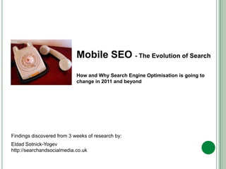 Mobile SEO,[object Object],The Impact of mobile on search,[object Object],Mobile SEO - The Evolution of Search ,[object Object],How and Why Search Engine Optimisation is going to change in 2011 and beyond,[object Object],Findings discovered from 3 weeks of research by:,[object Object],Eldad Sotnick-Yogev				,[object Object],http://searchandsocialmedia.co.uk,[object Object]
