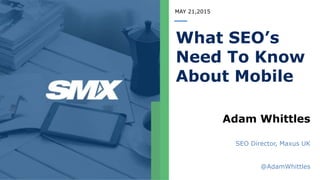 MAY 21,2015
What SEO’s
Need To Know
About Mobile
Adam Whittles
SEO Director, Maxus UK
@AdamWhittles
 