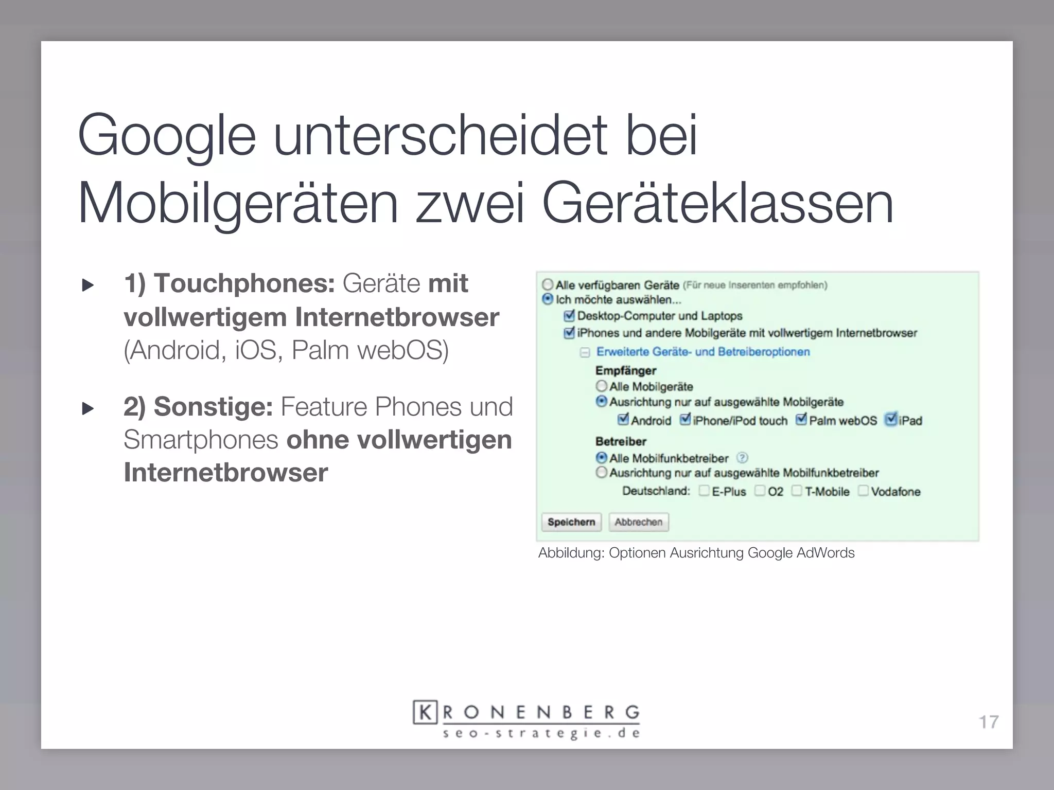 Google unterscheidet bei
Mobilgeräten zwei Geräteklassen
 1) Touchphones: Geräte mit
 vollwertigem Internetbrowser
 (Android, iOS, Palm webOS)

 2) Sonstige: Feature Phones und
 Smartphones ohne vollwertigen
 Internetbrowser

                                   Abbildung: Optionen Ausrichtung Google AdWords




                                                                                    17
 
