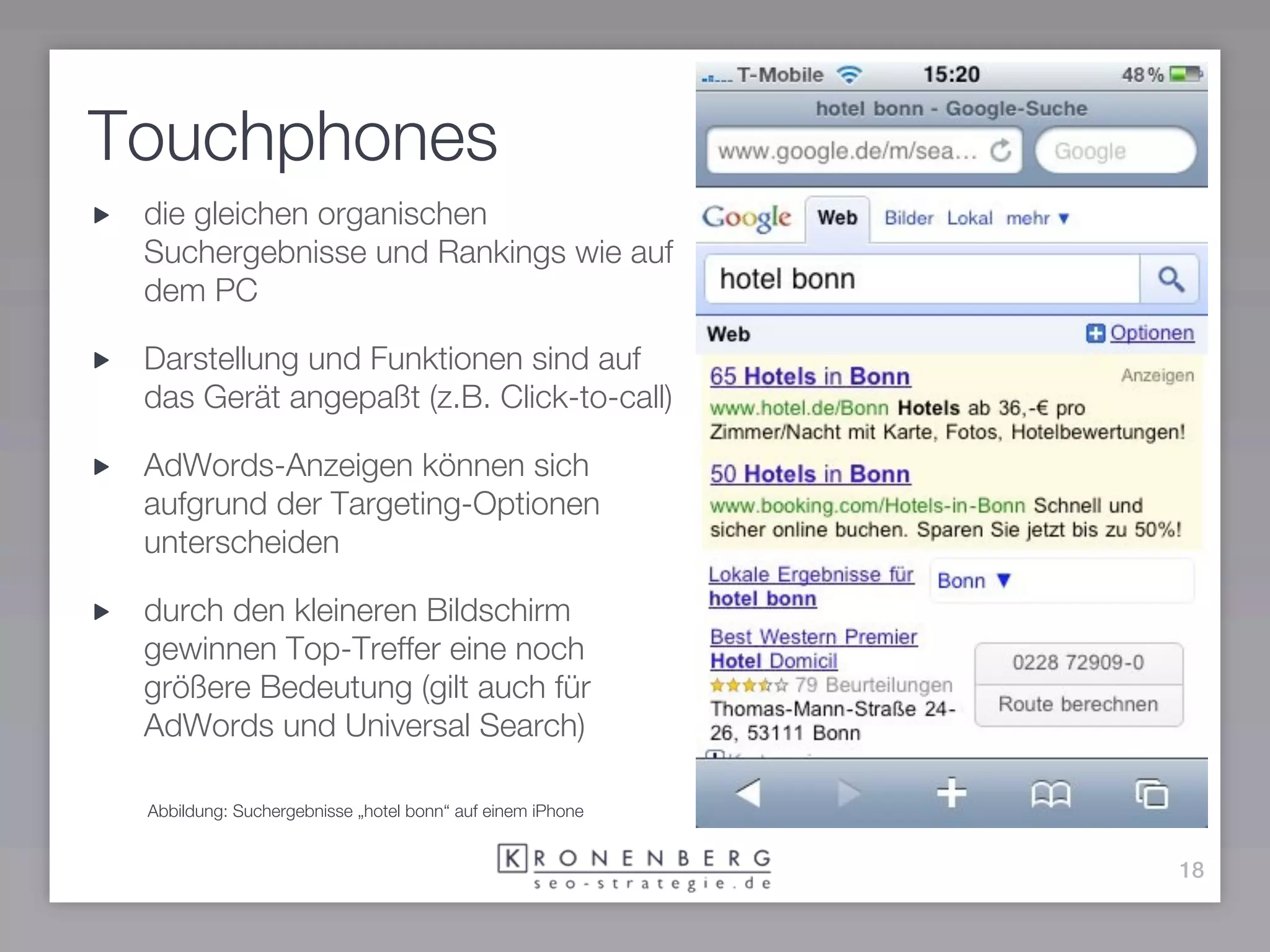 Touchphones
 die gleichen organischen
 Suchergebnisse und Rankings wie auf
 dem PC

 Darstellung und Funktionen sind auf
 das Gerät angepaßt (z.B. Click-to-call)

 AdWords-Anzeigen können sich
 aufgrund der Targeting-Optionen
 unterscheiden

 durch den kleineren Bildschirm
 gewinnen Top-Treffer eine noch
 größere Bedeutung (gilt auch für
 AdWords und Universal Search)

 Abbildung: Suchergebnisse „hotel bonn“ auf einem iPhone


                                                           18
 