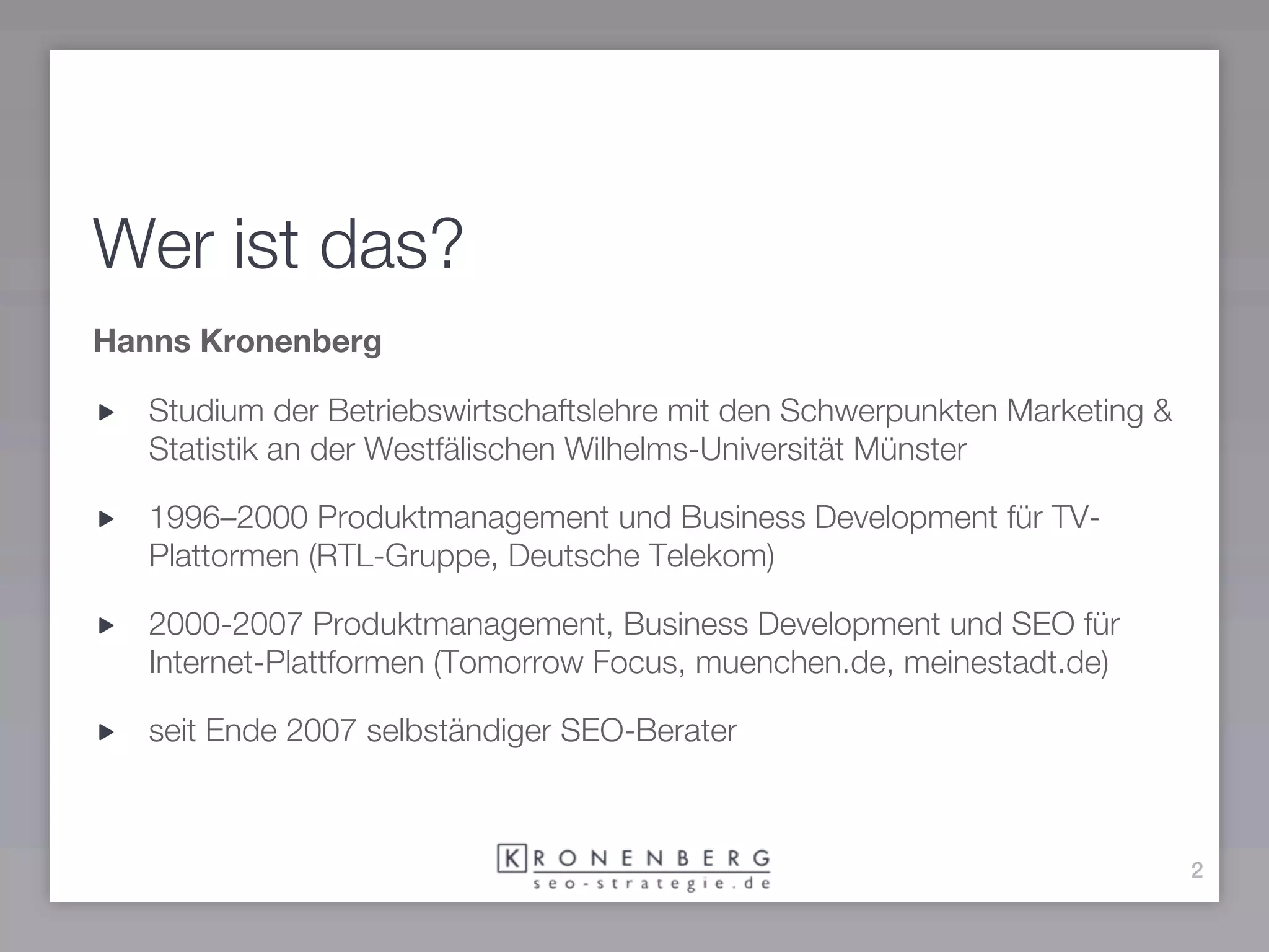 Wer ist das?
Hanns Kronenberg

   Studium der Betriebswirtschaftslehre mit den Schwerpunkten Marketing &
   Statistik an der Westfälischen Wilhelms-Universität Münster

   1996–2000 Produktmanagement und Business Development für TV-
   Plattormen (RTL-Gruppe, Deutsche Telekom)

   2000-2007 Produktmanagement, Business Development und SEO für
   Internet-Plattformen (Tomorrow Focus, muenchen.de, meinestadt.de)

   seit Ende 2007 selbständiger SEO-Berater



                                                                            2
 