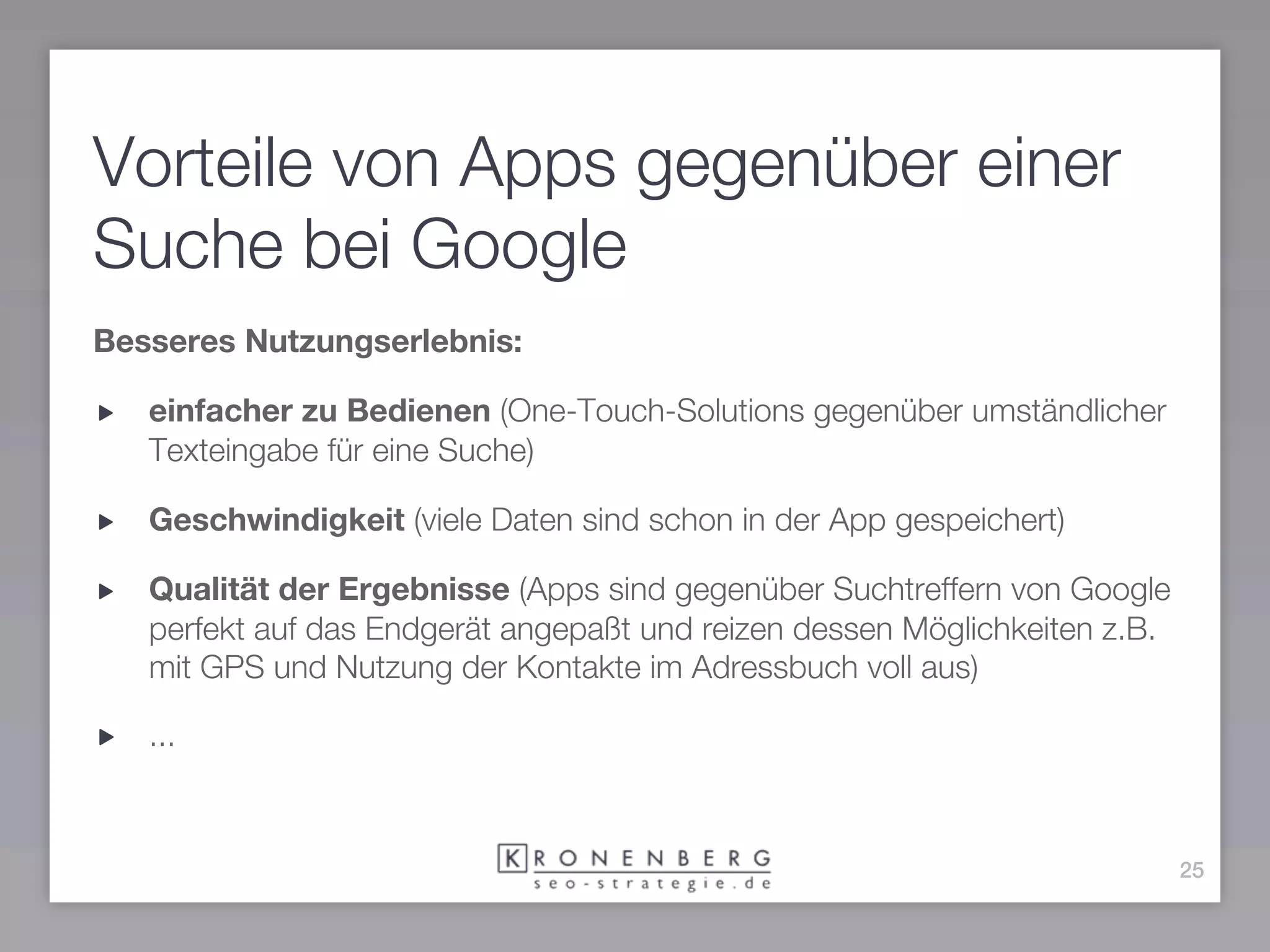 Vorteile von Apps gegenüber einer
Suche bei Google
Besseres Nutzungserlebnis:

   einfacher zu Bedienen (One-Touch-Solutions gegenüber umständlicher
   Texteingabe für eine Suche)

   Geschwindigkeit (viele Daten sind schon in der App gespeichert)

   Qualität der Ergebnisse (Apps sind gegenüber Suchtreffern von Google
   perfekt auf das Endgerät angepaßt und reizen dessen Möglichkeiten z.B.
   mit GPS und Nutzung der Kontakte im Adressbuch voll aus)

   ...



                                                                            25
 