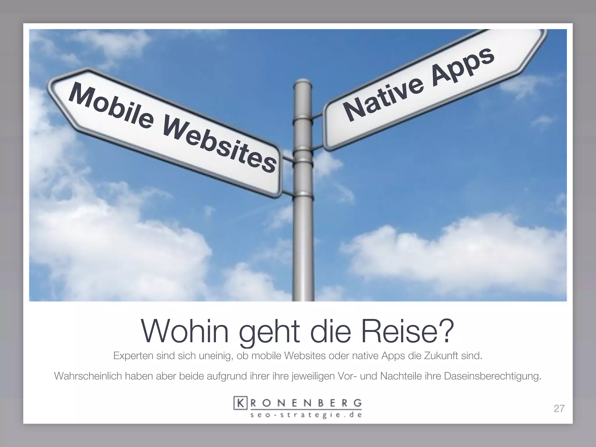 ps
                                                                                   Ap
  Mo
    bile                                                            at ive
                      We                                        N
                               bsit
                                   es




                  Wohin geht die Reise?
            Experten sind sich uneinig, ob mobile Websites oder native Apps die Zukunft sind.
Wahrscheinlich haben aber beide aufgrund ihrer ihre jeweiligen Vor- und Nachteile ihre Daseinsberechtigung.


                                                                                                              27
 