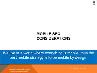 R
MOBILE SEO
CONSIDERATIONS
Presented by: Reva McEachern
Principal, Reva Digital Media
We live in a world where everything is mobile, thus the
best mobile strategy is to be mobile by design.
R E VA D I G I TA L . C O M
 