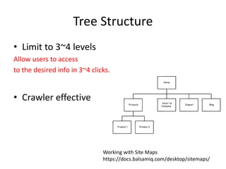 Tree Structure
• Limit to 3~4 levels
Allow users to access
to the desired info in 3~4 clicks.
• Crawler effective
Working with Site Maps
https://docs.balsamiq.com/desktop/sitemaps/
 