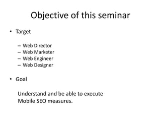 Objective of this seminar
• Target
– Web Director
– Web Marketer
– Web Engineer
– Web Designer
• Goal
Understand and be able to execute
Mobile SEO measures.
 