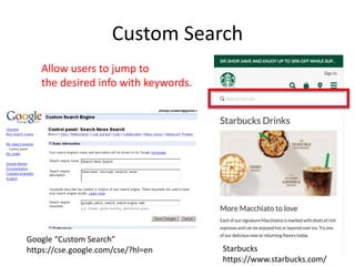 Custom Search
Google “Custom Search”
https://cse.google.com/cse/?hl=en
Allow users to jump to
the desired info with keywords.
Starbucks
https://www.starbucks.com/
 