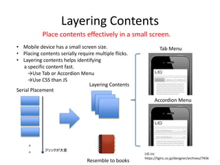 Layering Contents
• Mobile device has a small screen size.
• Placing contents serially require multiple flicks.
• Layering contents helps identifying
a specific content fast.
→Use Tab or Accordion Menu
→Use CSS than JS
。
。 フリックが大変
Tab Menu
Accordion Menu
Serial Placement
Layering Contents
Place contents effectively in a small screen.
Resemble to books
LIG inc
https://liginc.co.jp/designer/archives/7456
 