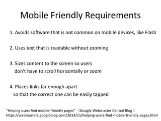 Mobile Friendly Requirements
1. Avoids software that is not common on mobile devices, like Flash
2. Uses text that is readable without zooming
3. Sizes content to the screen so users
don't have to scroll horizontally or zoom
4. Places links far enough apart
so that the correct one can be easily tapped
“Helping users find mobile-friendly pages” （Google Webmaster Central Blog ）
https://webmasters.googleblog.com/2014/11/helping-users-find-mobile-friendly-pages.html
 