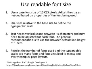Use readable font size
1. Use a base font size of 16 CSS pixels. Adjust the size as
needed based on properties of the font being used.
2. Use sizes relative to the base size to define the
typographic scale.
3. Text needs vertical space between its characters and may
need to be adjusted for each font. The general
recommendation is to use the browser default line-height
of 1.2em.
4. Restrict the number of fonts used and the typographic
scale: too many fonts and font sizes lead to messy and
overly complex page layouts.
“Use Large Font Size”（Google Developers ）
https://developers.google.com/speed/docs/insights/UseLegibleFontSizes?hl=en
 