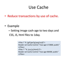 Use Cache
• Reduce transactions by use of cache.
• Example
– Setting image cash-age to two days and
CSS, JS, html files to 1day.
<Files ? “¥. (gif|jpe?g|png|ico)$”>
Header set Cache-Control “max-age=172800, public”
</Files>
<Files ? “”¥. (css|js|html) $”>
Header set Cache-Control “max-age=86400, public”
</Files>
 