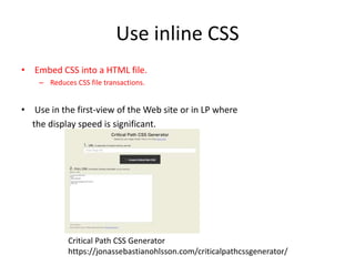 Use inline CSS
• Embed CSS into a HTML file.
– Reduces CSS file transactions.
• Use in the first-view of the Web site or in LP where
the display speed is significant.
Critical Path CSS Generator
https://jonassebastianohlsson.com/criticalpathcssgenerator/
 