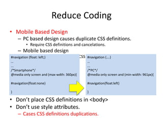 Reduce Coding
• Mobile Based Design
– PC based design causes duplicate CSS definitions.
• Require CSS definitions and cancelations.
– Mobile based design
• Only requires additions of CSS definitions.
• Don’t place CSS definitions in <body>
• Don’t use style attributes.
– Causes CSS definitions duplication.
#navigation {float: left;}
…
...
/*Smartphone*/
@media only screen and (max-wdth: 360px){
#navigation{float:none}
}
#navigation {….}
…
...
/*PC*/
@media only screen and (min-width: 961px){
#navigation{float:left}
}
 