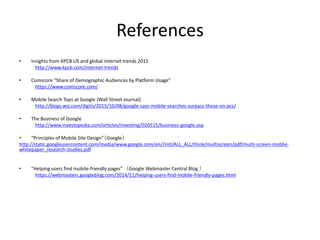 References
• Insights from KPCB US and global internet trends 2015
http://www.kpcb.com/internet-trends
• Comscore “Share of Demographic Audiences by Platform Usage”
https://www.comscore.com/
• Mobile Search Tops at Google (Wall Street Journal)
http://blogs.wsj.com/digits/2015/10/08/google-says-mobile-searches-surpass-those-on-pcs/
• The Business of Google
http://www.investopedia.com/articles/investing/020515/business-google.asp
• “Principles of Mobile Site Design”（Google）
http://static.googleusercontent.com/media/www.google.com/en//intl/ALL_ALL/think/multiscreen/pdf/multi-screen-moblie-
whitepaper_research-studies.pdf
• “Helping users find mobile-friendly pages” （Google Webmaster Central Blog ）
https://webmasters.googleblog.com/2014/11/helping-users-find-mobile-friendly-pages.html
 