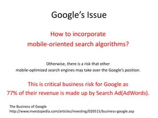 Google’s Issue
How to incorporate
mobile-oriented search algorithms?
Otherwise, there is a risk that other
mobile-optimized search engines may take over the Google’s position.
This is critical business risk for Google as
77% of their revenue is made up by Search Ad(AdWords).
The Business of Google
http://www.investopedia.com/articles/investing/020515/business-google.asp
 