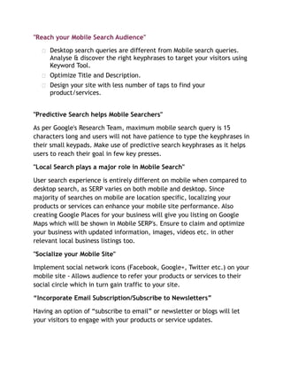 "Reach your Mobile Search Audience"
 Desktop search queries are different from Mobile search queries.
Analyse & discover the right keyphrases to target your visitors using
Keyword Tool.
 Optimize Title and Description.
 Design your site with less number of taps to find your
product/services.
"Predictive Search helps Mobile Searchers"
As per Google's Research Team, maximum mobile search query is 15
characters long and users will not have patience to type the keyphrases in
their small keypads. Make use of predictive search keyphrases as it helps
users to reach their goal in few key presses.
"Local Search plays a major role in Mobile Search"
User search experience is entirely different on mobile when compared to
desktop search, as SERP varies on both mobile and desktop. Since
majority of searches on mobile are location specific, localizing your
products or services can enhance your mobile site performance. Also
creating Google Places for your business will give you listing on Google
Maps which will be shown in Mobile SERP's. Ensure to claim and optimize
your business with updated information, images, videos etc. in other
relevant local business listings too.
"Socialize your Mobile Site"
Implement social network icons (Facebook, Google+, Twitter etc.) on your
mobile site - Allows audience to refer your products or services to their
social circle which in turn gain traffic to your site.
“Incorporate Email Subscription/Subscribe to Newsletters”
Having an option of “subscribe to email” or newsletter or blogs will let
your visitors to engage with your products or service updates.
 