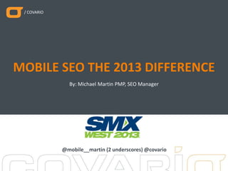 / COVARIO
By: Michael Martin PMP, SEO Manager
MOBILE SEO THE 2013 DIFFERENCE
@mobile__martin (2 underscores) @covario
 