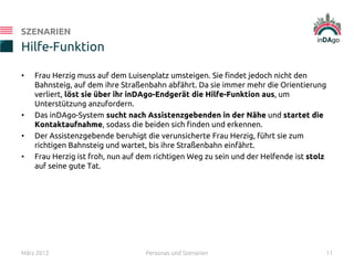 • Frau Herzig muss auf dem Luisenplatz umsteigen. Sie findet jedoch nicht den
Bahnsteig, auf dem ihre Straßenbahn abfährt. Da sie immer mehr die Orientierung
verliert, löst sie über ihr inDAgo-Endgerät die Hilfe-Funktion aus, um
Unterstützung anzufordern.
• Das inDAgo-System sucht nach Assistenzgebenden in der Nähe und startet die
Kontaktaufnahme, sodass die beiden sich finden und erkennen.
• Der Assistenzgebende beruhigt die verunsicherte Frau Herzig, führt sie zum
richtigen Bahnsteig und wartet, bis ihre Straßenbahn einfährt.
• Frau Herzig ist froh, nun auf dem richtigen Weg zu sein und der Helfende ist stolz
auf seine gute Tat.
Hilfe-Funktion
SZENARIEN
März 2012 Personas und Szenarien 11
 