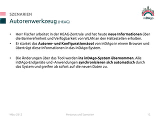 • Herr Fischer arbeitet in der HEAG-Zentrale und hat heute neue Informationen über
die Barrierefreiheit und Verfügbarkeit von WLAN an den Haltestellen erhalten.
• Er startet das Autoren- und Konfigurationstool von inDAgo in einem Browser und
überträgt diese Informationen in das inDAgo-System.
• Die Änderungen über das Tool werden ins inDAgo-System übernommen. Alle
inDAgo-Endgeräte und -Anwendungen synchronisieren sich automatisch durch
das System und greifen ab sofort auf die neuen Daten zu.
Autorenwerkzeug (HEAG)
SZENARIEN
März 2012 Personas und Szenarien 15
 