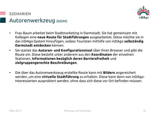 • Frau Baum arbeitet beim Stadtmarketing in Darmstadt. Sie hat gemeinsam mit
Kollegen eine neue Route für Stadtführungen ausgearbeitet. Diese möchte sie in
das inDAgo-System hinzufügen, sodass Touristen mithilfe von inDAgo selbständig
Darmstadt entdecken können.
• Sie startet das Autoren- und Konfigurationstool über ihren Browser und gibt die
Route ein. Diese besteht unter anderem aus den Koordinaten der einzelnen
Stationen, Informationen bezüglich deren Barrierefreiheit und
zielgruppengerechte Beschreibungen.
• Die über das Autorenwerkzeug erstellte Route kann mit Bildern angereichert
werden, um eine virtuelle Stadtführung zu erhalten. Diese kann dann von inDAgo-
Interessierten ausprobiert werden, ohne dass sich diese vor Ort befinden müssen.
Autorenwerkzeug (WDM)
SZENARIEN
März 2012 Personas und Szenarien 16
 