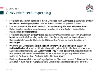 • Frau Herzig hat einen Termin bei ihrem Orthopäden in Darmstadt. Das inDAgo-System
hat diesen Termin gespeichert und erinnert Frau Herzig pünktlich daran.
• Das System kennt die Adresse des Arztes und schlägt ihr eine Reiseroute vor.
Dabei werden eine langsame Laufgeschwindigkeit sowie Rollator-freundliche
Haltestellen berücksichtigt.
• Frau Herzig kann nun stressfrei die Reise zu ihrem Arzttermin antreten. Das System
leitet sie zur Bushaltestelle, an der sie in den Bus steigt und von Neutsch nach
Darmstadt fährt. An der Haltestelle „Böllenfalltor“ muss sie in die Straßenbahn
umsteigen.
• Während des Umsteigens verbindet sich ihr inDAgo-Gerät mit dem WLAN im
Haltestellenbereich und erhält die Information, dass die Straßenbahnstrecke zum
Luisenplatz blockiert ist. Das System weist Frau Herzig darauf hin, dass sie mit dem
Bus zum Hauptbahnhof weiterfahren muss. Von dort aus gelangt sie mit einer
weiteren Buslinie zu ihrer Zielhaltestelle „Berliner Allee“.
• Dort angekommen leitet das inDAgo-System sie über einen kurzen Fußweg zu ihrem
Ziel. Frau Herzig hat die Arztpraxis trotz Umleitung stressfrei und sicher erreicht.
ÖPNV mit Streckensperrung
SZENARIEN
März 2012 Personas und Szenarien 4
 