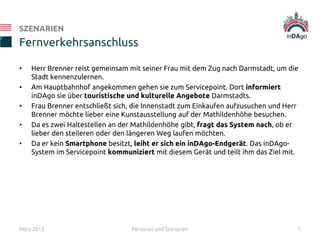 • Herr Brenner reist gemeinsam mit seiner Frau mit dem Zug nach Darmstadt, um die
Stadt kennenzulernen.
• Am Hauptbahnhof angekommen gehen sie zum Servicepoint. Dort informiert
inDAgo sie über touristische und kulturelle Angebote Darmstadts.
• Frau Brenner entschließt sich, die Innenstadt zum Einkaufen aufzusuchen und Herr
Brenner möchte lieber eine Kunstausstellung auf der Mathildenhöhe besuchen.
• Da es zwei Haltestellen an der Mathildenhöhe gibt, fragt das System nach, ob er
lieber den steileren oder den längeren Weg laufen möchten.
• Da er kein Smartphone besitzt, leiht er sich ein inDAgo-Endgerät. Das inDAgo-
System im Servicepoint kommuniziert mit diesem Gerät und teilt ihm das Ziel mit.
Fernverkehrsanschluss
SZENARIEN
März 2012 Personas und Szenarien 7
 