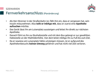 • Als Herr Brenner in der Straßenbahn ist, fällt ihm ein, dass er vergessen hat, sein
Insulin mitzunehmen. Also teilt er inDAgo mit, dass er zuerst eine Apotheke
aufsuchen möchte.
• Das Gerät lässt ihn am Luisenplatz aussteigen und leitet ihn direkt zur nächsten
Apotheke.
• Danach führt es ihn zur Bushaltestelle und mit dem Bus gelangt er zur gewählten
Haltestelle an der Mathildenhöhe. Von dort leitet inDAgo ihn zu Fuß bis zum Ziel.
• Da er sowieso am Luisenplatz hätte umsteigen müssen, ist er aufgrund des
Apothekenbesuchs keinen Umweg gefahren und hat nicht viel Zeit verloren.
Fernverkehrsanschluss (Planänderung)
SZENARIEN
März 2012 Personas und Szenarien 8
 