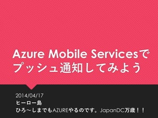 Azure Mobile Servicesで
プッシュ通知してみよう
2014/04/17
ヒーロー島
ひろ～しまでもAZUREやるのです。JapanDC万歳！！
 