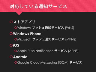 対応している通知サービス
ストアアプリ
Windows プッシュ通知サービス (WNS)
Windows Phone
Microsoft プッシュ通知サービス (MPNS)
iOS
Apple Push Notification サービス (APNS)
Android
Google Cloud Messaging (GCM) サービス
 