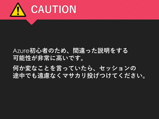 CAUTION
Azure初心者のため、間違った説明をする
可能性が非常に高いです。
何か変なことを言っていたら、セッションの
途中でも遠慮なくマサカリ投げつけてください。
 