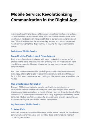 Mobile Service: Revolutionizing
Communication in the Digital Age
In the rapidly evolving landscape of technology, mobile service has emerged as a
cornerstone of modern communication. With over 5 billion mobile phone users
worldwide, it has become an indispensable tool in our personal and professional
lives. This article delves into the evolution, key features, and future prospects of
mobile service, highlighting its pivotal role in shaping the way we connect and
interact.
Evolution of Mobile Service
From Brick to Pocket-sized Powerhouses
The journey of mobile service began with large, clunky devices known as "brick
phones" in the 1980s. These devices were primarily used for voice calls and were
prohibitively expensive. However, they paved the way for more advanced and
compact models.
The 1990s saw the advent of GSM (Global System for Mobile Communications)
technology, allowing for digital voice communication and SMS (Short Message
Service). This was a monumental leap, making mobile phones more accessible to the
masses.
The Smartphone Revolution
The early 2000s brought about a paradigm shift with the introduction of
smartphones. Devices like the BlackBerry and Palm Treo brought email, internet
browsing, and basic applications to mobile phones. However, it was the launch of the
iPhone in 2007 that truly revolutionized the industry. Apple's groundbreaking device
combined intuitive touchscreens, powerful processors, and an ever-expanding app
ecosystem, setting the standard for modern smartphones.
Key Features of Mobile Service
1. Voice Calls
Voice calls remain a fundamental feature of mobile service. Despite the rise of other
communication channels, voice calls provide a direct and immediate means of
connecting with others.
 