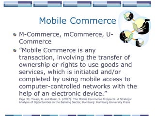 Mobile Commerce
M-Commerce, mCommerce, U-
Commerce
”Mobile Commerce is any
transaction, involving the transfer of
ownership or rights to use goods and
services, which is initiated and/or
completed by using mobile access to
computer-controlled networks with the
help of an electronic device.”
Page 33, Tiwari, R. and Buse, S. (2007): The Mobile Commerce Prospects: A Strategic
Analysis of Opportunities in the Banking Sector, Hamburg: Hamburg University Press
 