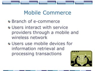 Mobile Commerce
Branch of e-commerce
Users interact with service
providers through a mobile and
wireless network
Users use mobile devices for
information retrieval and
processing transactions
 