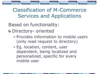 Classification of M-Commerce
   Services and Applications
Based on functionality:
 Directory- oriented
  • Provides information to mobile users
    (only read request to directory)
  • Eg. location, content, user
    dependent, being localized and
    personalized, specific for every
    mobile user
 
