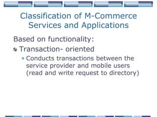 Classification of M-Commerce
   Services and Applications
Based on functionality:
 Transaction- oriented
  • Conducts transactions between the
    service provider and mobile users
    (read and write request to directory)
 
